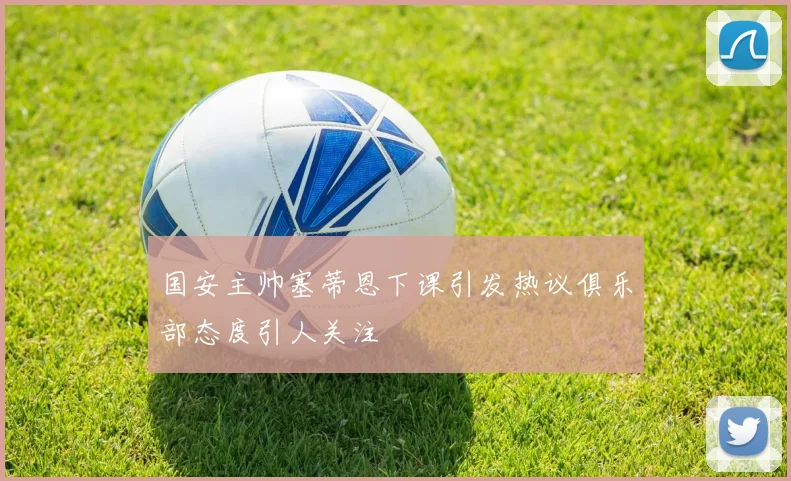 国安主帅塞蒂恩下课引发热议俱乐部态度引人关注