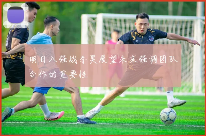 明日八强战李昊展望未来强调团队合作的重要性