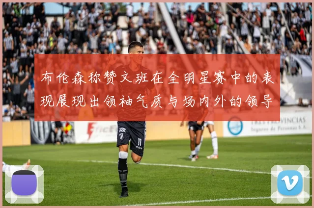 布伦森称赞文班在全明星赛中的表现展现出领袖气质与场内外的领导力