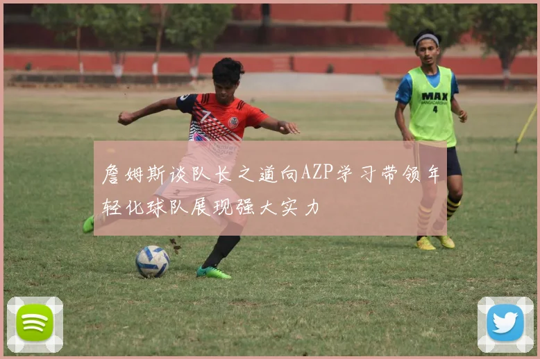 詹姆斯谈队长之道向AZP学习带领年轻化球队展现强大实力