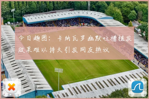 今日趣图：卡纳瓦罗幽默吐槽植发效果难以持久引发网友热议