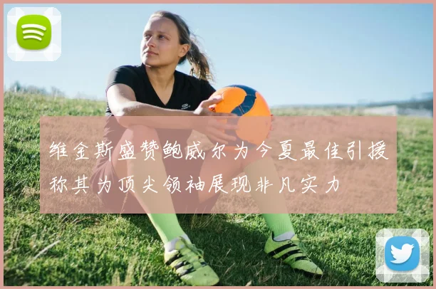 维金斯盛赞鲍威尔为今夏最佳引援称其为顶尖领袖展现非凡实力