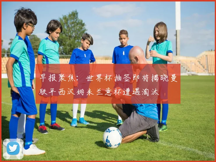 早报聚焦：世界杯抽签即将揭晓曼联平西汉姆米兰意杯遭遇淘汰