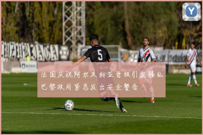 法国庆祝阿尔及利亚晋级引发骚乱巴黎政府紧急发出安全警告