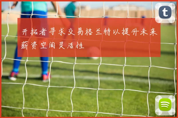 开拓者寻求交易格兰特以提升未来薪资空间灵活性