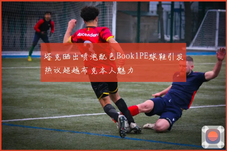 塔克晒出喷泡配色Book1PE球鞋引发热议超越布克本人魅力