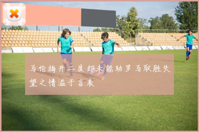 马伦梅开二度却未能助罗马取胜失望之情溢于言表