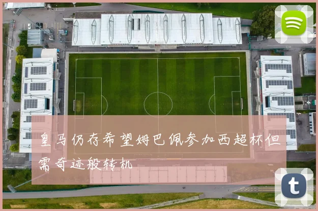 皇马仍存希望姆巴佩参加西超杯但需奇迹般转机