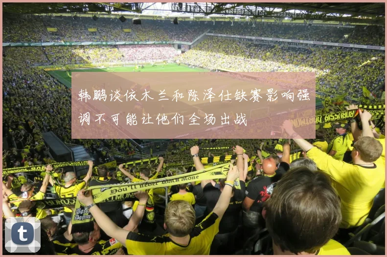 韩鹏谈依木兰和陈泽仕缺赛影响强调不可能让他们全场出战