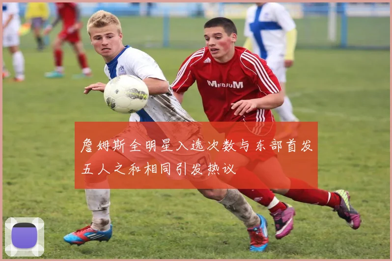 詹姆斯全明星入选次数与东部首发五人之和相同引发热议