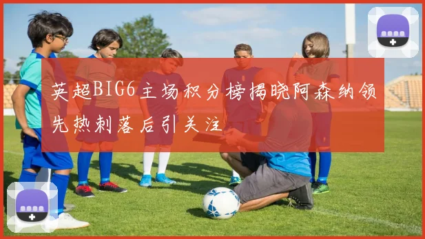 英超BIG6主场积分榜揭晓阿森纳领先热刺落后引关注