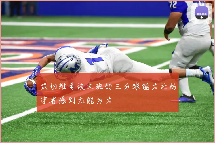 武切维奇谈文班的三分球能力让防守者感到无能为力