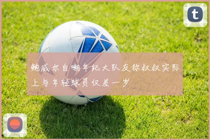 鲍威尔自嘲年纪大队友称叔叔实际上与年轻球员仅差一岁