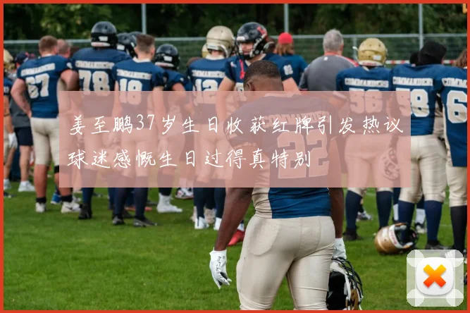姜至鹏37岁生日收获红牌引发热议球迷感慨生日过得真特别