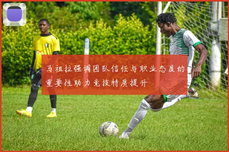 马祖拉强调团队信任与职业态度的重要性助力竞技特质提升