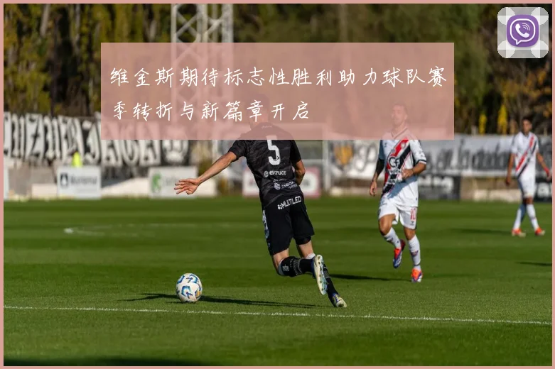维金斯期待标志性胜利助力球队赛季转折与新篇章开启