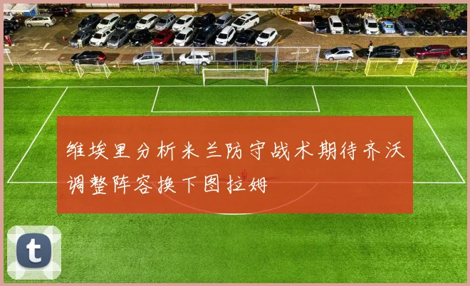 维埃里分析米兰防守战术期待齐沃调整阵容换下图拉姆