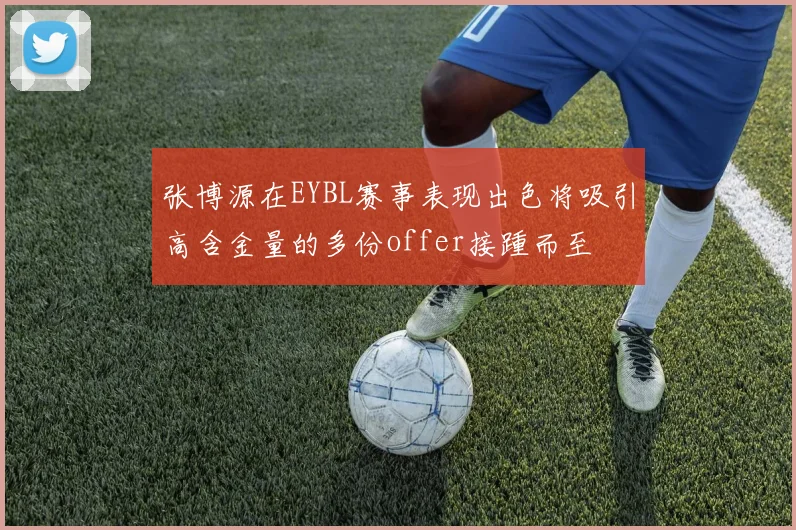 张博源在EYBL赛事表现出色将吸引高含金量的多份offer接踵而至