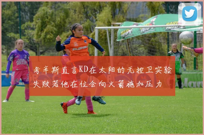 考辛斯直言KD在太阳的无控卫实验失败若他在位会向火箭施加压力