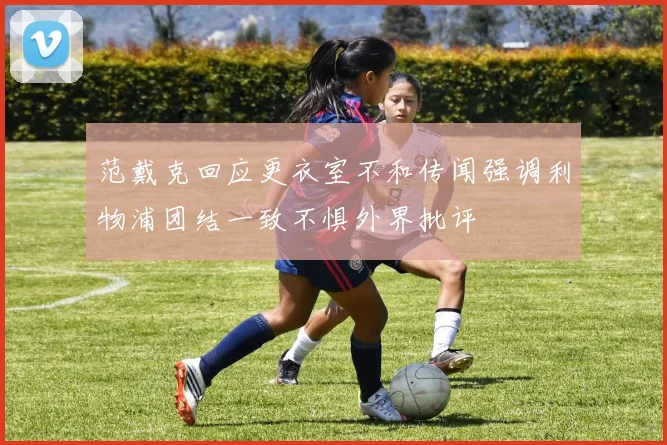 范戴克回应更衣室不和传闻强调利物浦团结一致不惧外界批评