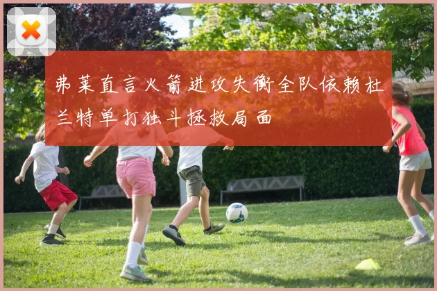 弗莱直言火箭进攻失衡全队依赖杜兰特单打独斗拯救局面