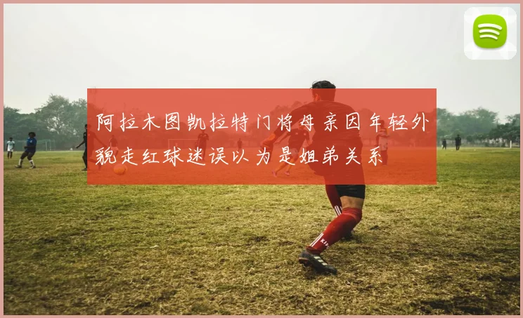 阿拉木图凯拉特门将母亲因年轻外貌走红球迷误以为是姐弟关系