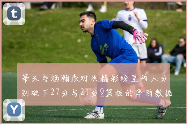 蒂米与杨瀚森对决精彩纷呈两人分别砍下27分与21分9篮板的华丽数据
