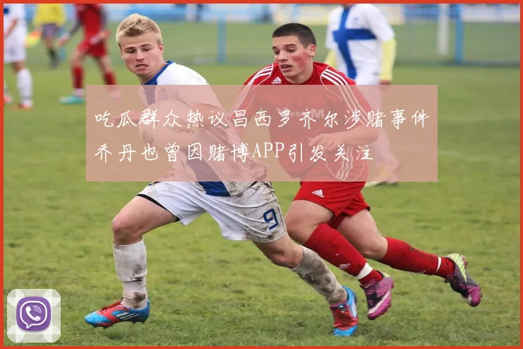吃瓜群众热议昌西罗齐尔涉赌事件乔丹也曾因赌博APP引发关注