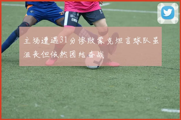 主场遭遇31分惨败蒙克坦言球队虽沮丧但依然团结奋战