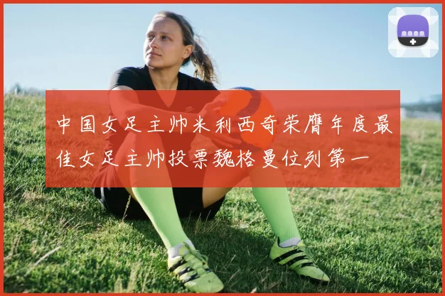 中国女足主帅米利西奇荣膺年度最佳女足主帅投票魏格曼位列第一
