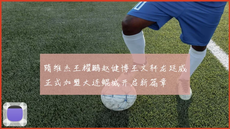 隋维杰王耀鹏赵健博王文轩龙廷威正式加盟大连鲲城开启新篇章