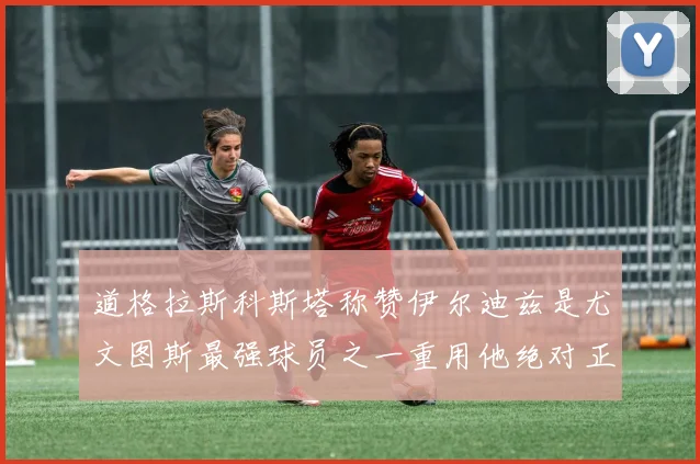 道格拉斯科斯塔称赞伊尔迪兹是尤文图斯最强球员之一重用他绝对正确