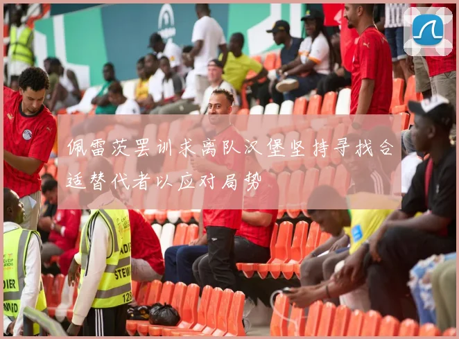 佩雷茨罢训求离队汉堡坚持寻找合适替代者以应对局势