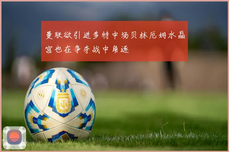 曼联欲引进多特中场贝林厄姆水晶宫也在争夺战中角逐