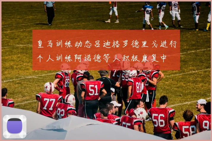 皇马训练动态吕迪格罗德里戈进行个人训练阿诺德等人积极康复中