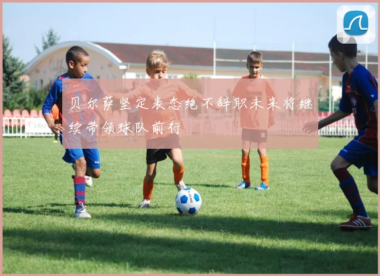 贝尔萨坚定表态绝不辞职未来将继续带领球队前行