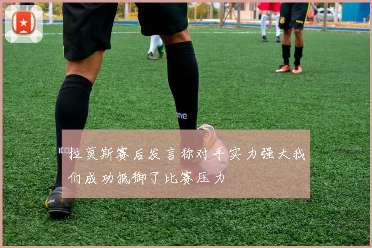拉莫斯赛后发言称对手实力强大我们成功抵御了比赛压力