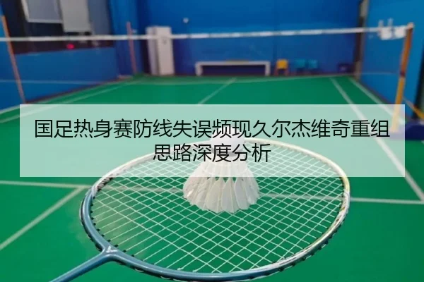 国足热身赛防线失误频现久尔杰维奇重组思路深度分析（mksports）